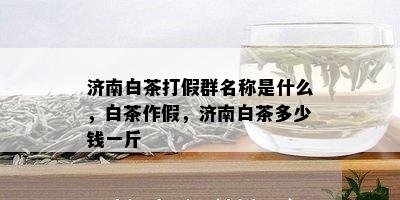 济南白茶打假群名称是什么，白茶作假，济南白茶多少钱一斤