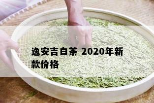 逸安吉白茶 2020年新款价格