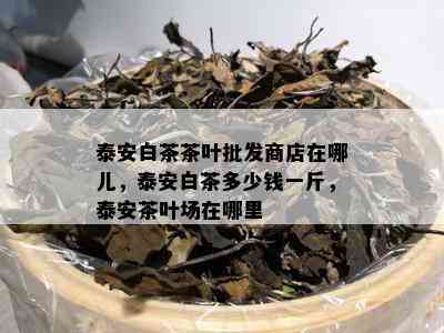 泰安白茶茶叶批发商店在哪儿，泰安白茶多少钱一斤，泰安茶叶场在哪里