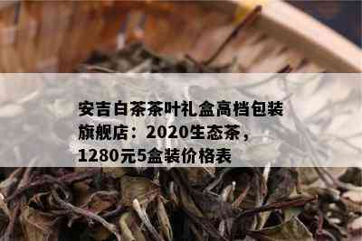 安吉白茶茶叶礼盒高档包装旗舰店：2020生态茶，1280元5盒装价格表