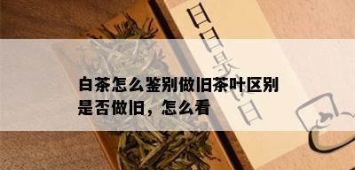 白茶怎么鉴别做旧茶叶区别是否做旧，怎么看