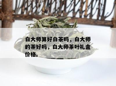 白大师算好白茶吗，白大师的茶好吗，白大师茶叶礼盒价格。