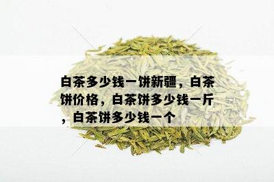 白茶多少钱一饼新疆，白茶饼价格，白茶饼多少钱一斤，白茶饼多少钱一个