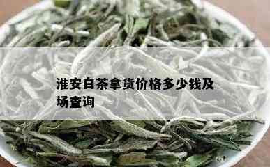 淮安白茶拿货价格多少钱及场查询