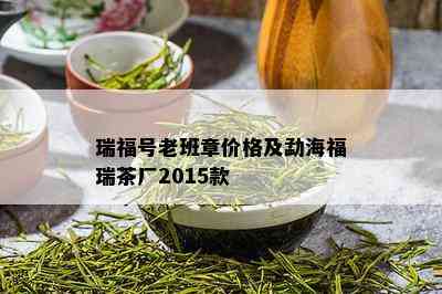 瑞福号老班章价格及勐海福瑞茶厂2015款