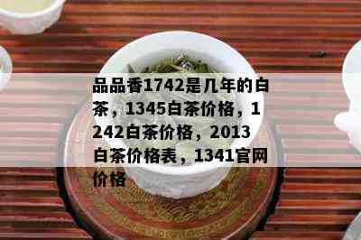 品品香1742是几年的白茶，1345白茶价格，1242白茶价格，2013白茶价格表，1341官网价格