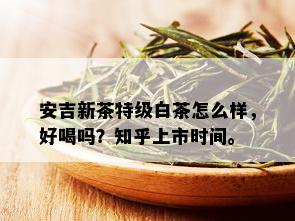 安吉新茶特级白茶怎么样，好喝吗？知乎上市时间。