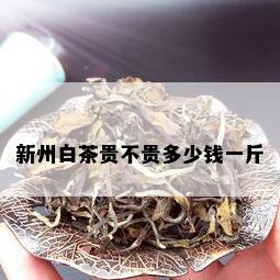 新州白茶贵不贵多少钱一斤