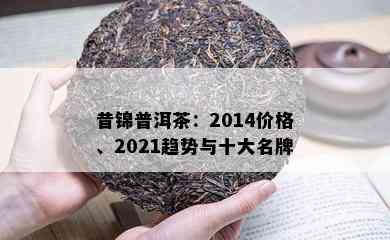 昔锦普洱茶：2014价格、2021趋势与十大名牌