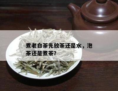 煮老白茶先放茶还是水，泡茶还是煮茶？