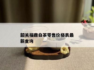 韶关福鼎白茶零售价格表最新查询