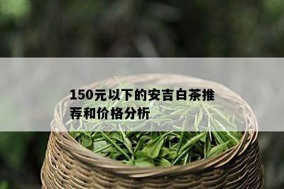 150元以下的安吉白茶推荐和价格分析