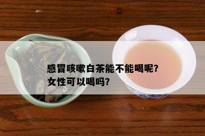 感冒咳嗽白茶能不能喝呢？女性可以喝吗？