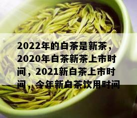 2022年的白茶是新茶，2020年白茶新茶上市时间，2021新白茶上市时间，今年新白茶饮用时间