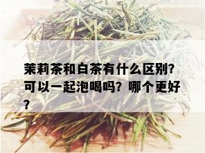 茉莉茶和白茶有什么区别？可以一起泡喝吗？哪个更好？