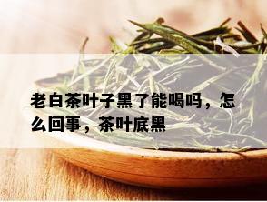 老白茶叶子黑了能喝吗，怎么回事，茶叶底黑