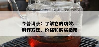 今普洱茶：了解它的功效、制作方法、价格和购买指南