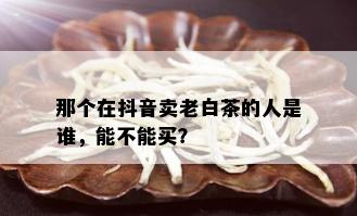 那个在抖音卖老白茶的人是谁，能不能买？