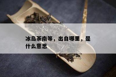 冰岛茶南等，出自哪里，是什么意思