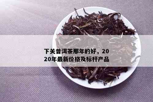 下关普洱茶那年的好，2020年最新价格及标杆产品