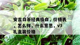 安吉白茶经典极白，价格表，怎么样，什么意思，v3礼盒装价格