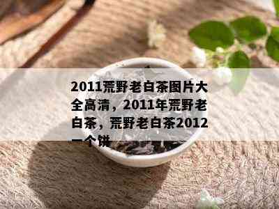 2011荒野老白茶图片大全高清，2011年荒野老白茶，荒野老白茶2012一个饼