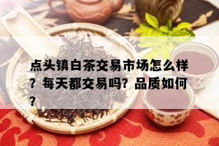 点头镇白茶交易市场怎么样？每天都交易吗？品质如何？