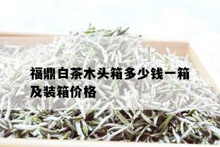 福鼎白茶木头箱多少钱一箱及装箱价格