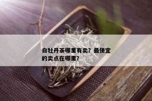 白牡丹茶哪里有卖？更便宜的卖点在哪里？