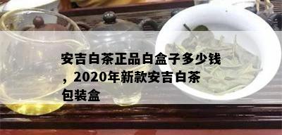 安吉白茶正品白盒子多少钱，2020年新款安吉白茶包装盒