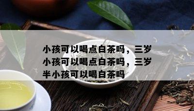 小孩可以喝点白茶吗，三岁小孩可以喝点白茶吗，三岁半小孩可以喝白茶吗