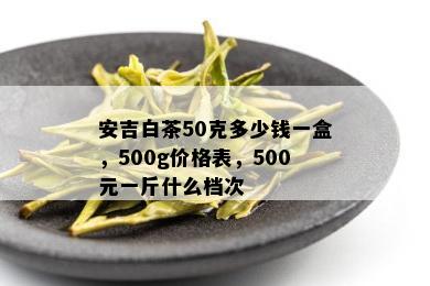 安吉白茶50克多少钱一盒，500g价格表，500元一斤什么档次