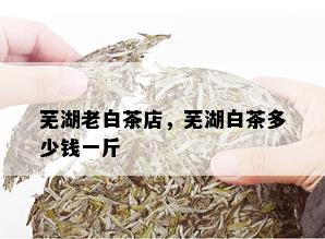 芜湖老白茶店，芜湖白茶多少钱一斤