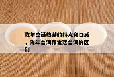 陈年宫廷熟茶的特点和口感，陈年普洱和宫廷普洱的区别