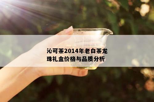 沁可茶2014年老白茶龙珠礼盒价格与品质分析