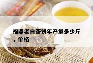 福鼎老白茶饼年产量多少斤，价格