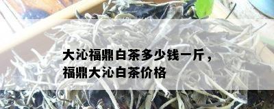 大沁福鼎白茶多少钱一斤，福鼎大沁白茶价格