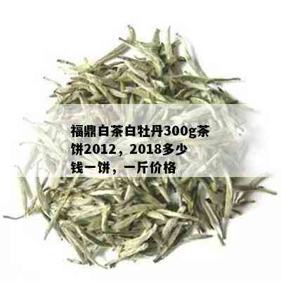 福鼎白茶白牡丹300g茶饼2012，2018多少钱一饼，一斤价格