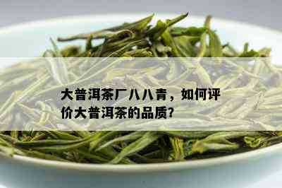 大普洱茶厂八八青，如何评价大普洱茶的品质？