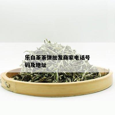 乐白茶茶饼批发商家电话号码及地址