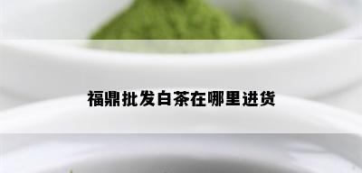 福鼎批发白茶在哪里进货