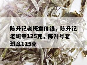 陈升记老班章价钱，陈升记老班章125克，陈升号老班章125克