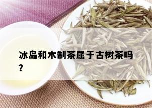 冰岛和木制茶属于古树茶吗？