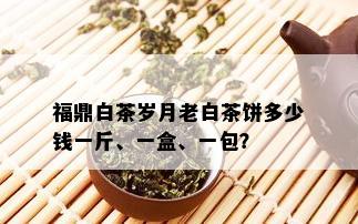 福鼎白茶岁月老白茶饼多少钱一斤、一盒、一包？