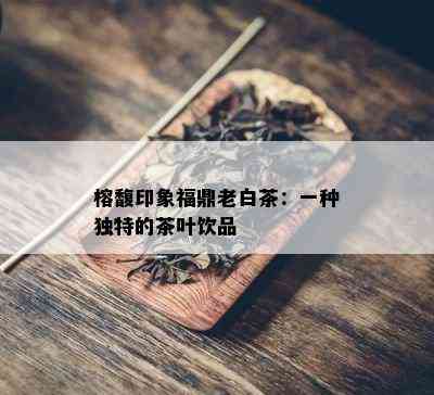 榕馥印象福鼎老白茶：一种独特的茶叶饮品