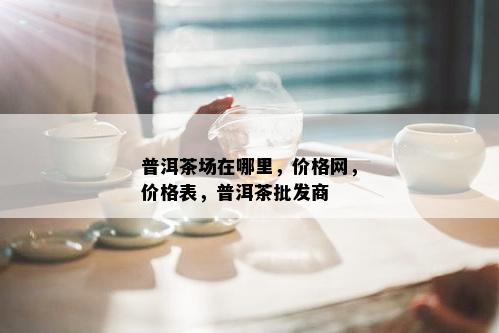 普洱茶场在哪里，价格网，价格表，普洱茶批发商