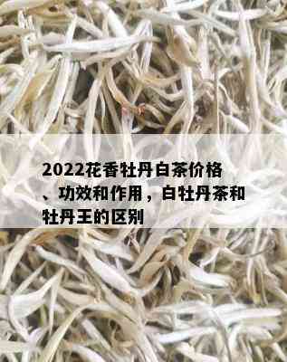 2022花香牡丹白茶价格、功效和作用，白牡丹茶和牡丹王的区别