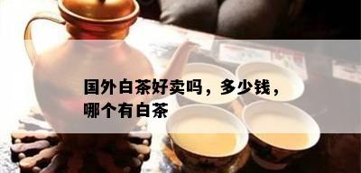 国外白茶好卖吗，多少钱，哪个有白茶