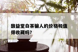 馥益堂白茶骗人的价格和值得收藏吗？