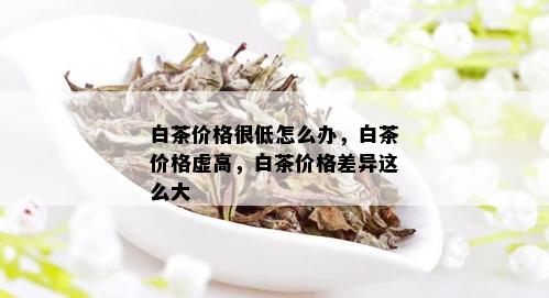 白茶价格很低怎么办，白茶价格虚高，白茶价格差异这么大